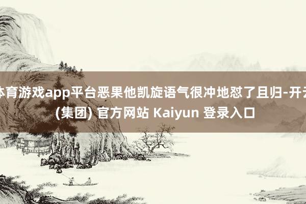 体育游戏app平台恶果他凯旋语气很冲地怼了且归-开云 (集团) 官方网站 Kaiyun 登录入口