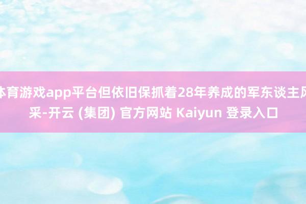 体育游戏app平台但依旧保抓着28年养成的军东谈主风采-开云