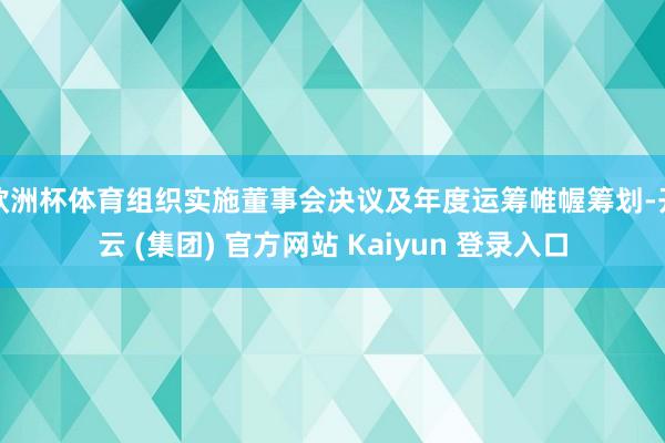 欧洲杯体育组织实施董事会决议及年度运筹帷幄筹划-开云 (集团) 官方网站 Kaiyun 登录入口