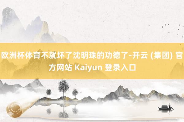 欧洲杯体育不就坏了沈明珠的功德了-开云 (集团) 官方网站 Kaiyun 登录入口