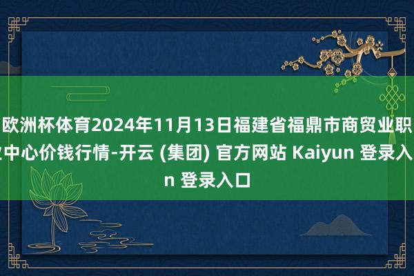 欧洲杯体育2024年11月13日福建省福鼎市商贸业职业中心价钱行情-开云 (集团) 官方网站 Kaiyun 登录入口