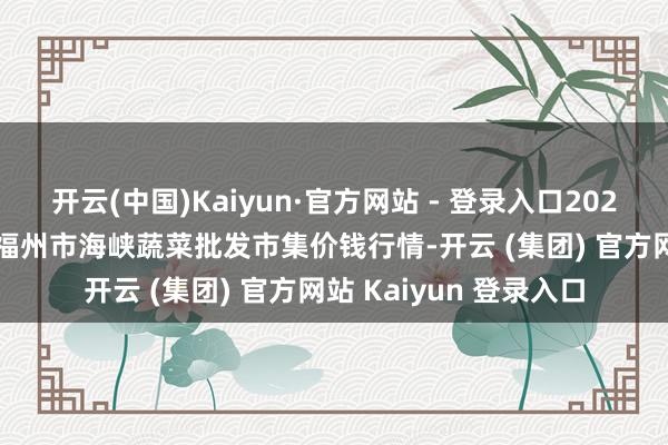 开云(中国)Kaiyun·官方网站 - 登录入口2024年11月13日福建省福州市海峡蔬菜批发市集价钱行情-开云 (集团) 官方网站 Kaiyun 登录入口
