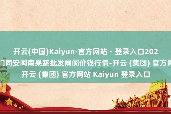 开云(中国)Kaiyun·官方网站 - 登录入口2024年11月13日福建厦门同安闽南果蔬批发阛阓价钱行情-开云 (集团) 官方网站 Kaiyun 登录入口