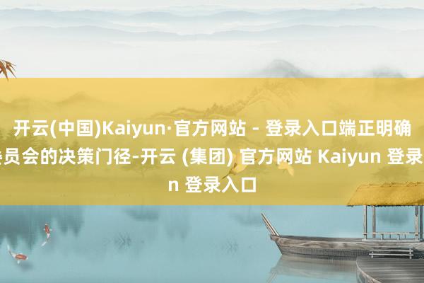 开云(中国)Kaiyun·官方网站 - 登录入口端正明确了委员会的决策门径-开云 (集团) 官方网站 Kaiyun 登录入口