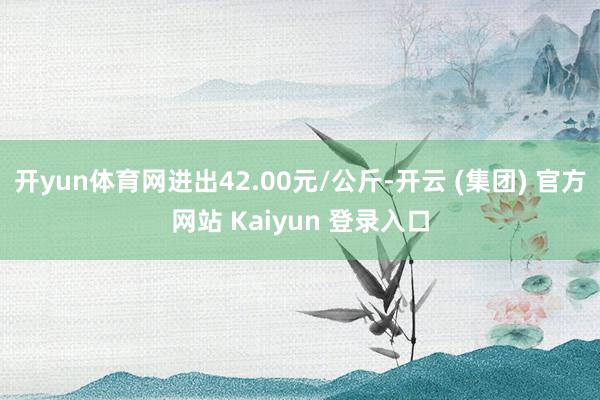 开yun体育网进出42.00元/公斤-开云 (集团) 官方网站 Kaiyun 登录入口