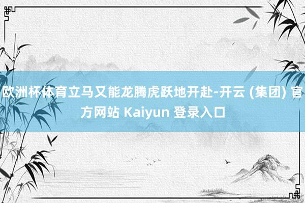 欧洲杯体育立马又能龙腾虎跃地开赴-开云 (集团) 官方网站 Kaiyun 登录入口