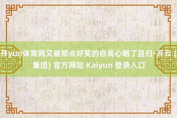 开yun体育网又被那点好笑的自高心咽了且归-开云 (集团) 官方网站 Kaiyun 登录入口