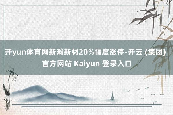 开yun体育网新瀚新材20%幅度涨停-开云 (集团) 官方网站 Kaiyun 登录入口