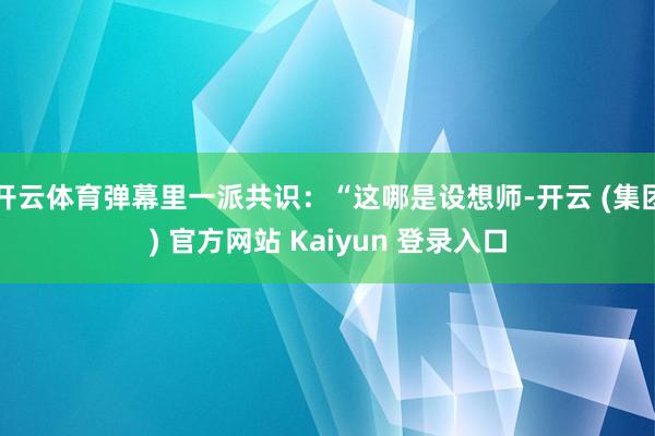 开云体育弹幕里一派共识：“这哪是设想师-开云 (集团) 官方网站 Kaiyun 登录入口