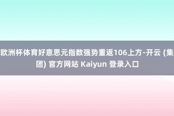 欧洲杯体育好意思元指数强势重返106上方-开云 (集团) 官方网站 Kaiyun 登录入口