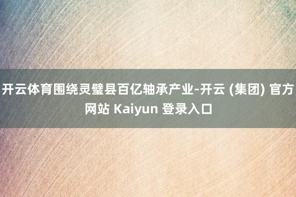 开云体育围绕灵璧县百亿轴承产业-开云 (集团) 官方网站 Kaiyun 登录入口