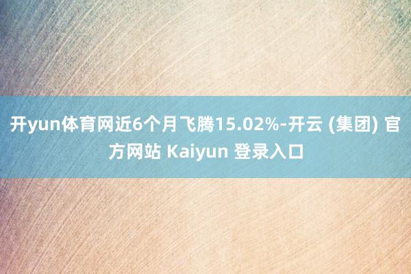 开yun体育网近6个月飞腾15.02%-开云 (集团) 官方网站 Kaiyun 登录入口