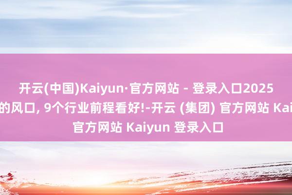 开云(中国)Kaiyun·官方网站 - 登录入口2025年如故很彰着的风口, 9个行业前程看好!-开云 (集团) 官方网站 Kaiyun 登录入口