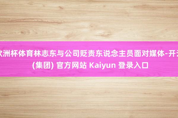 欧洲杯体育林志东与公司贬责东说念主员面对媒体-开云 (集团) 官方网站 Kaiyun 登录入口
