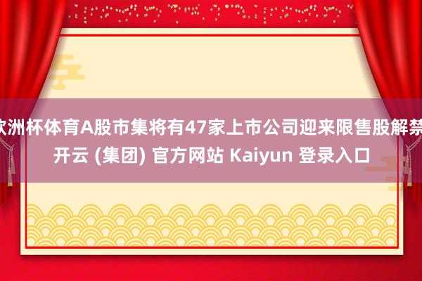 欧洲杯体育A股市集将有47家上市公司迎来限售股解禁-开云 (集团) 官方网站 Kaiyun 登录入口
