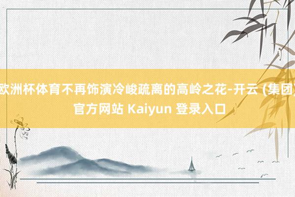欧洲杯体育不再饰演冷峻疏离的高岭之花-开云 (集团) 官方网站 Kaiyun 登录入口