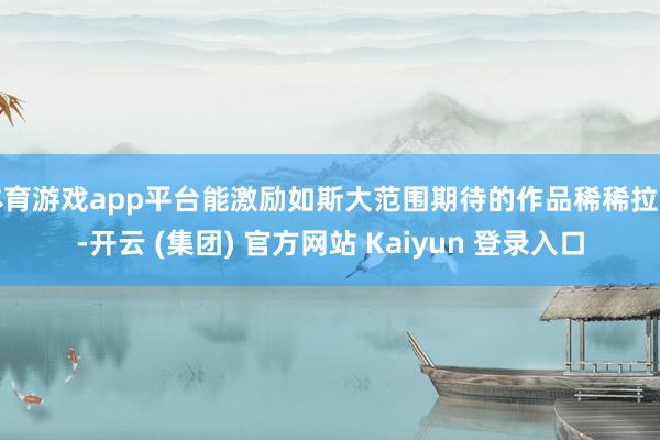 体育游戏app平台能激励如斯大范围期待的作品稀稀拉拉-开云 