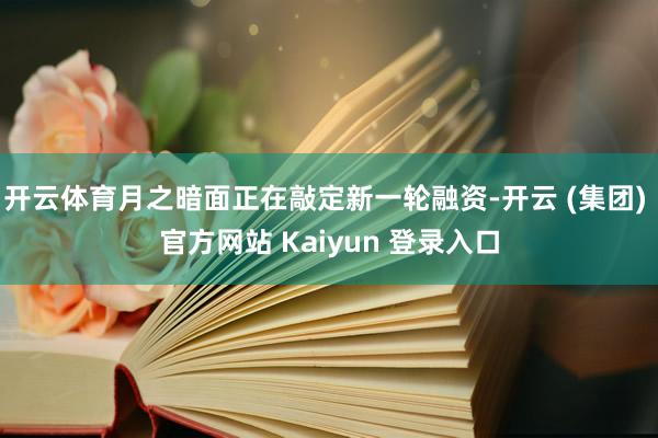 开云体育月之暗面正在敲定新一轮融资-开云 (集团) 官方网站 Kaiyun 登录入口