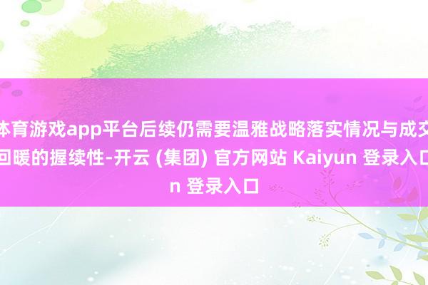 体育游戏app平台后续仍需要温雅战略落实情况与成交回暖的握续性-开云 (集团) 官方网站 Kaiyun 登录入口