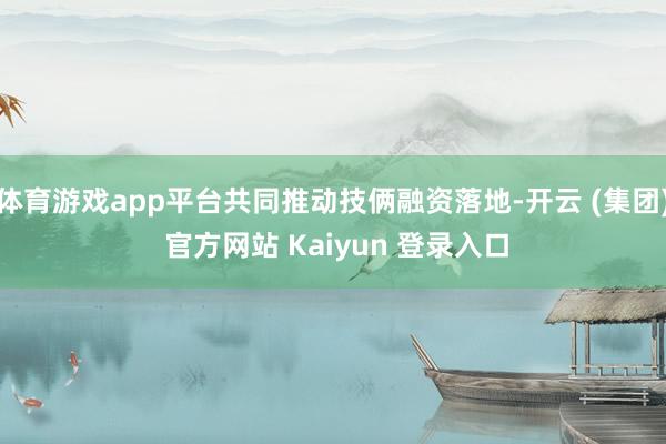 体育游戏app平台共同推动技俩融资落地-开云 (集团) 官方网站 Kaiyun 登录入口