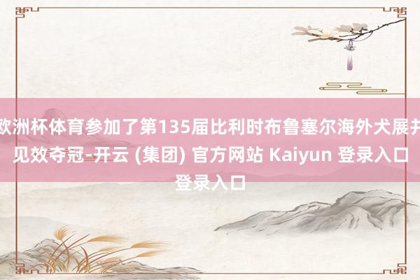 欧洲杯体育参加了第135届比利时布鲁塞尔海外犬展并见效夺冠-开云 (集团) 官方网站 Kaiyun 登录入口