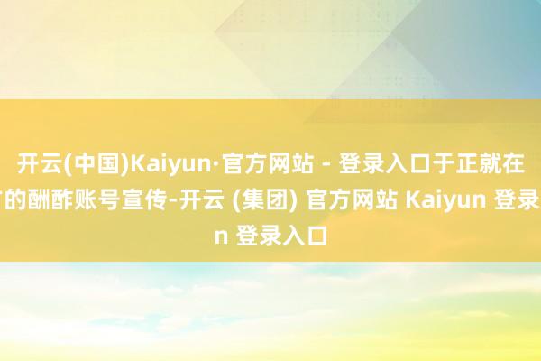 开云(中国)Kaiyun·官方网站 - 登录入口于正就在我方的酬酢账号宣传-开云 (集团) 官方网站 Kaiyun 登录入口