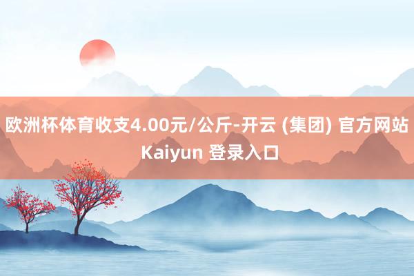 欧洲杯体育收支4.00元/公斤-开云 (集团) 官方网站 Kaiyun 登录入口