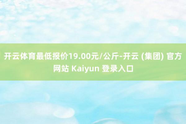 开云体育最低报价19.00元/公斤-开云 (集团) 官方网站 Kaiyun 登录入口