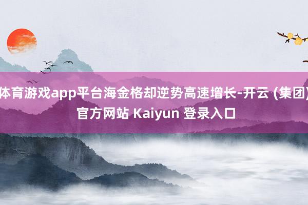 体育游戏app平台海金格却逆势高速增长-开云 (集团) 官方网站 Kaiyun 登录入口