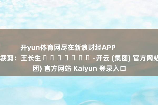 开yun体育网尽在新浪财经APP 包袱裁剪:王长生 -开云 (集团) 官方网站 Kaiyun 登录入口