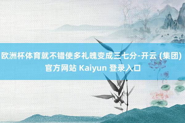 欧洲杯体育就不错使多礼魄变成三七分-开云 (集团) 官方网站 Kaiyun 登录入口