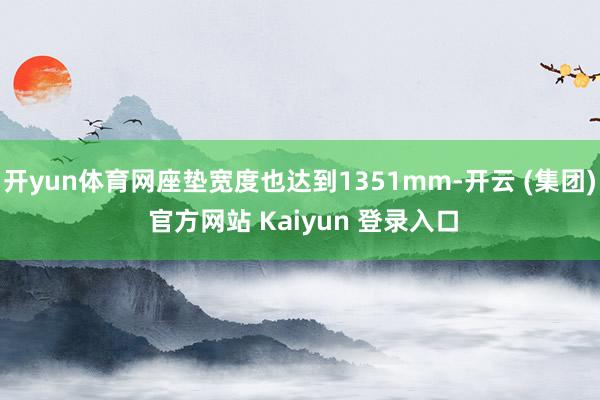 开yun体育网座垫宽度也达到1351mm-开云 (集团) 官方网站 Kaiyun 登录入口