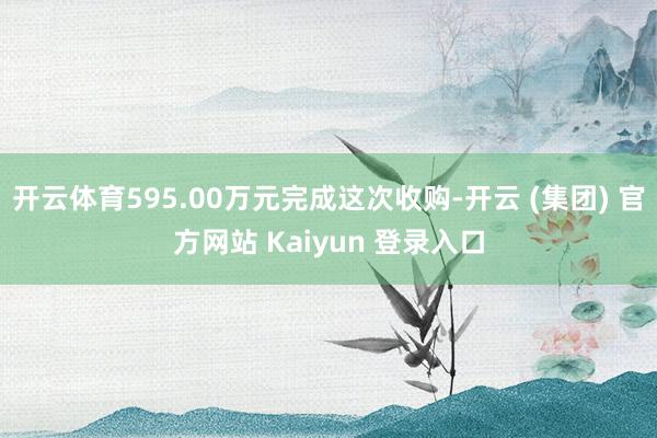 开云体育595.00万元完成这次收购-开云 (集团) 官方网站 Kaiyun 登录入口