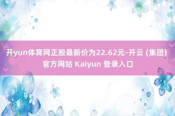 开yun体育网正股最新价为22.62元-开云 (集团) 官方网站 Kaiyun 登录入口