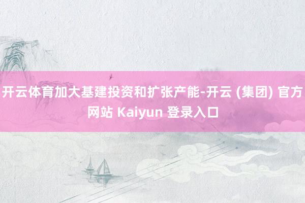 开云体育加大基建投资和扩张产能-开云 (集团) 官方网站 Kaiyun 登录入口