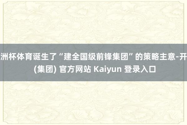 欧洲杯体育诞生了“建全国级前锋集团”的策略主意-开云 (集团) 官方网站 Kaiyun 登录入口