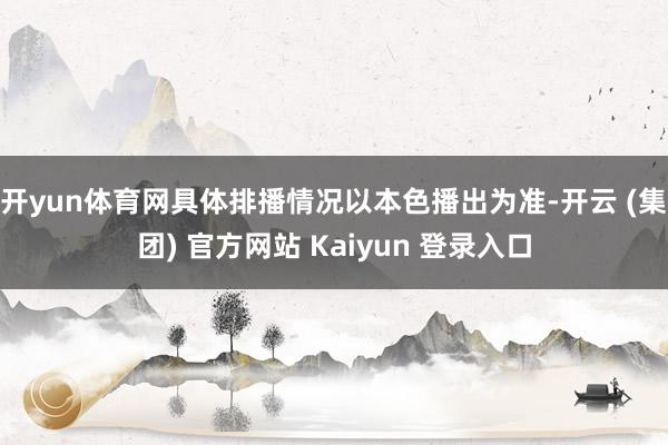 开yun体育网具体排播情况以本色播出为准-开云 (集团) 官方网站 Kaiyun 登录入口