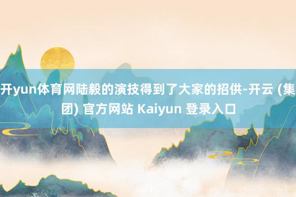 开yun体育网陆毅的演技得到了大家的招供-开云 (集团) 官方网站 Kaiyun 登录入口