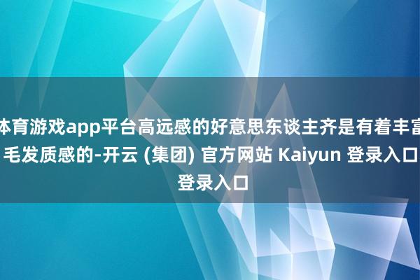 体育游戏app平台高远感的好意思东谈主齐是有着丰富毛发质感的-开云 (集团) 官方网站 Kaiyun 登录入口