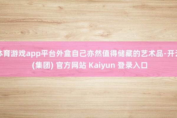 体育游戏app平台外盒自己亦然值得储藏的艺术品-开云 (集团) 官方网站 Kaiyun 登录入口