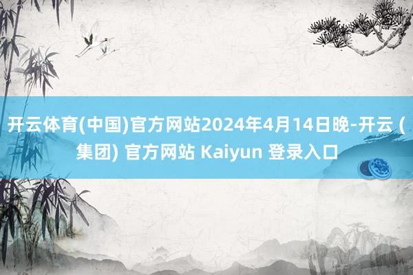 开云体育(中国)官方网站2024年4月14日晚-开云 (集团) 官方网站 Kaiyun 登录入口