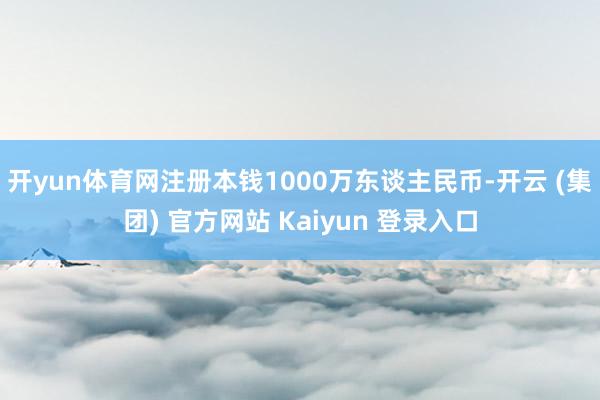 开yun体育网注册本钱1000万东谈主民币-开云 (集团) 官方网站 Kaiyun 登录入口