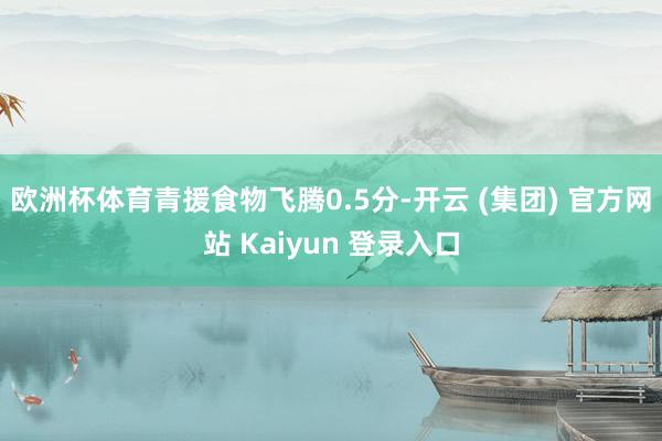欧洲杯体育青援食物飞腾0.5分-开云 (集团) 官方网站 Kaiyun 登录入口