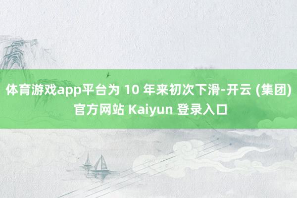 体育游戏app平台为 10 年来初次下滑-开云 (集团) 官方网站 Kaiyun 登录入口