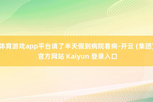 体育游戏app平台请了半天假到病院看病-开云 (集团) 官方
