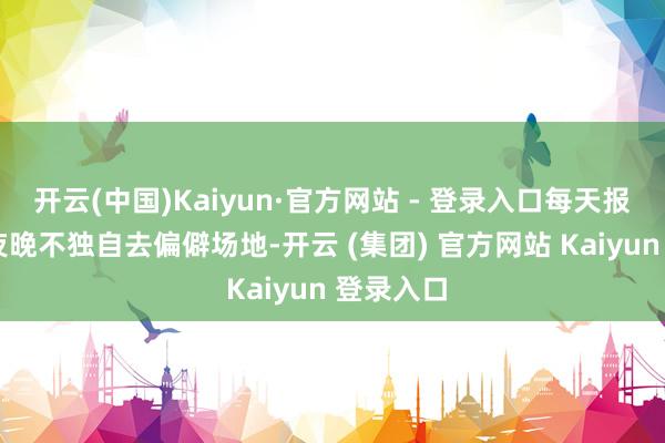 开云(中国)Kaiyun·官方网站 - 登录入口每天报吉祥◦ 夜晚不独自去偏僻场地-开云 (集团) 官方网站 Kaiyun 登录入口