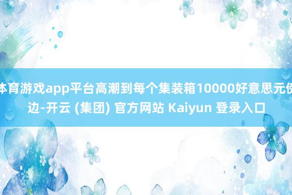 体育游戏app平台高潮到每个集装箱10000好意思元傍边-开云 (集团) 官方网站 Kaiyun 登录入口