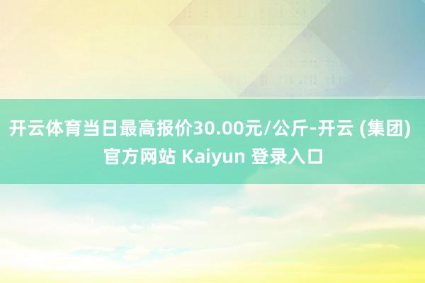 开云体育当日最高报价30.00元/公斤-开云 (集团) 官方网站 Kaiyun 登录入口