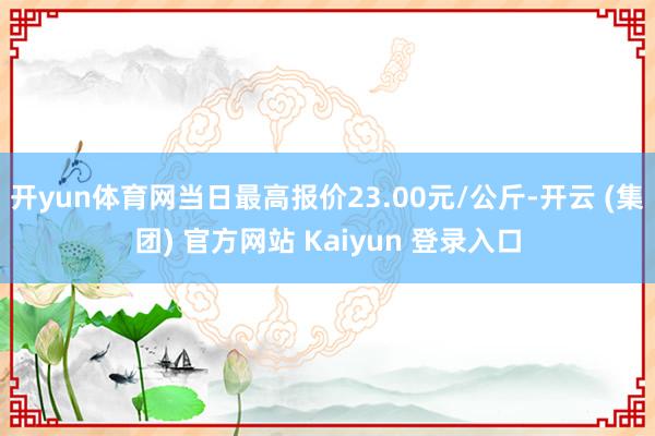 开yun体育网当日最高报价23.00元/公斤-开云 (集团) 官方网站 Kaiyun 登录入口
