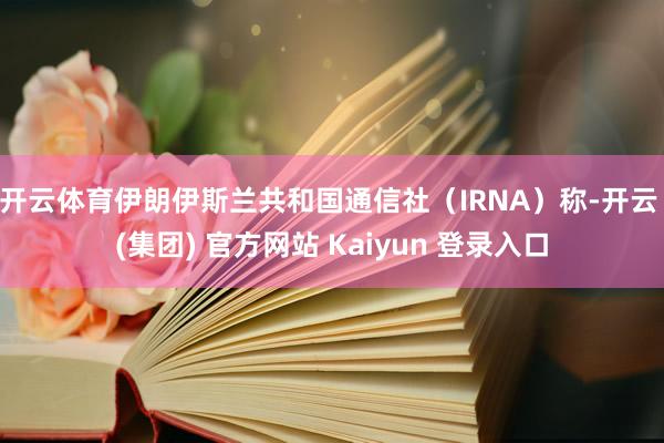 开云体育伊朗伊斯兰共和国通信社(IRNA)称-开云 (集团) 官方网站 Kaiyun 登录入口
